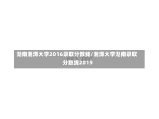 湖南湘潭大学2016录取分数线/湘潭大学湖南录取分数线2019