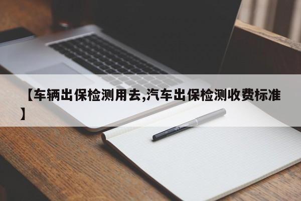 【车辆出保检测用去,汽车出保检测收费标准】