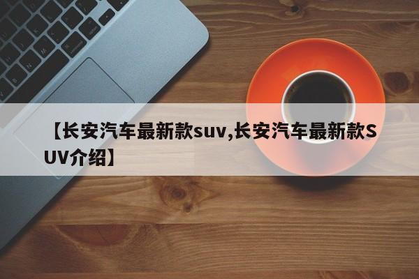 【长安汽车最新款suv,长安汽车最新款SUV介绍】