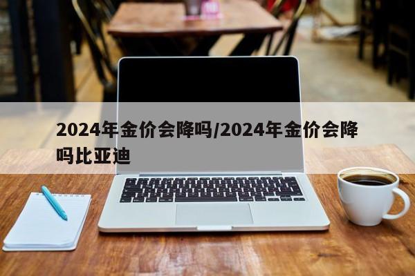 2024年金价会降吗/2024年金价会降吗比亚迪