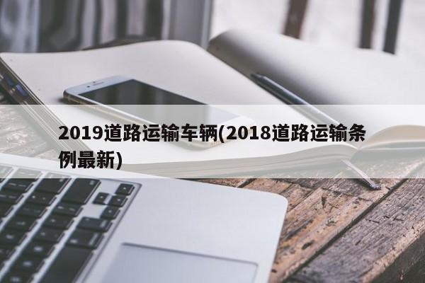 2019道路运输车辆(2018道路运输条例最新)