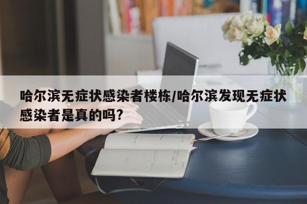 哈尔滨无症状感染者楼栋/哈尔滨发现无症状感染者是真的吗?