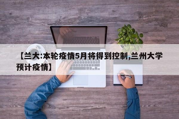 【兰大:本轮疫情5月将得到控制,兰州大学预计疫情】