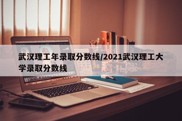 武汉理工年录取分数线/2021武汉理工大学录取分数线