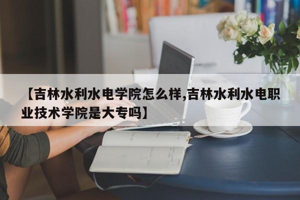 【吉林水利水电学院怎么样,吉林水利水电职业技术学院是大专吗】