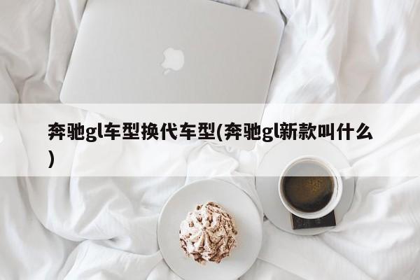 奔驰gl车型换代车型(奔驰gl新款叫什么)