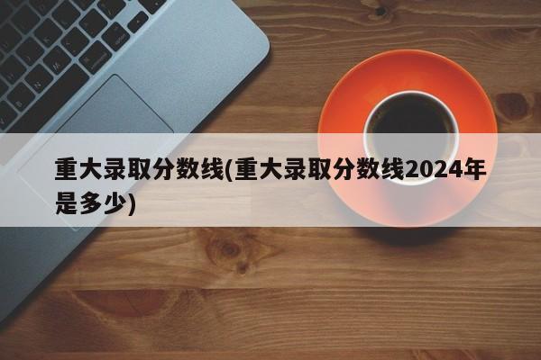 重大录取分数线(重大录取分数线2024年是多少)