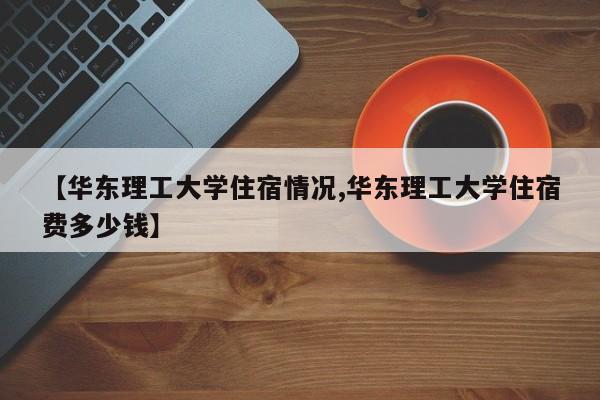 【华东理工大学住宿情况,华东理工大学住宿费多少钱】