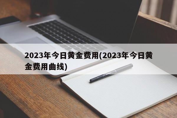 2023年今日黄金费用(2023年今日黄金费用曲线)