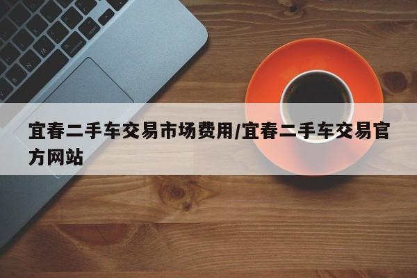 宜春二手车交易市场费用/宜春二手车交易官方网站