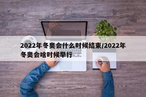 2022年冬奥会什么时候结束/2022年冬奥会啥时候举行