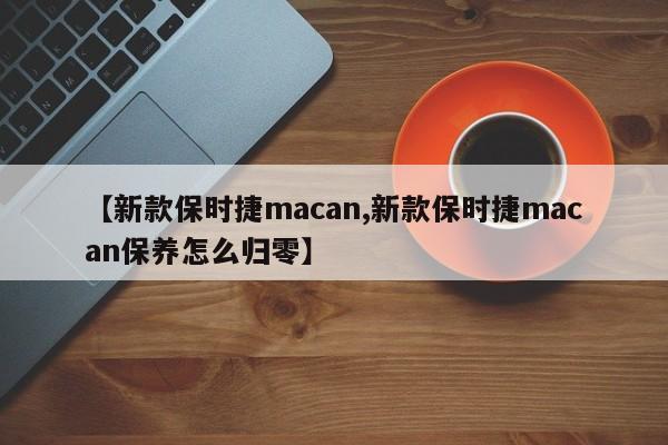 【新款保时捷macan,新款保时捷macan保养怎么归零】