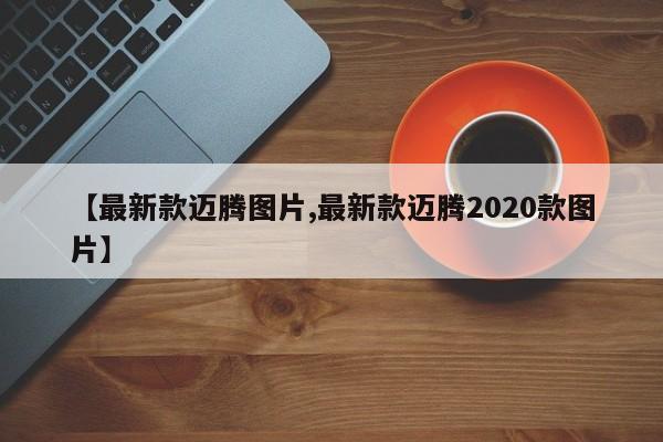 【最新款迈腾图片,最新款迈腾2020款图片】