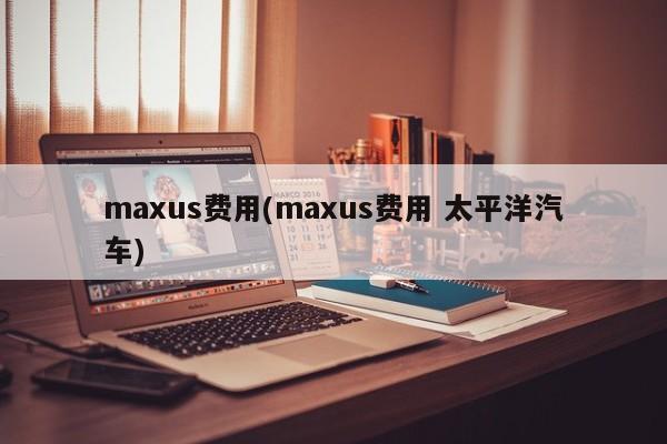 maxus费用(maxus费用 太平洋汽车)