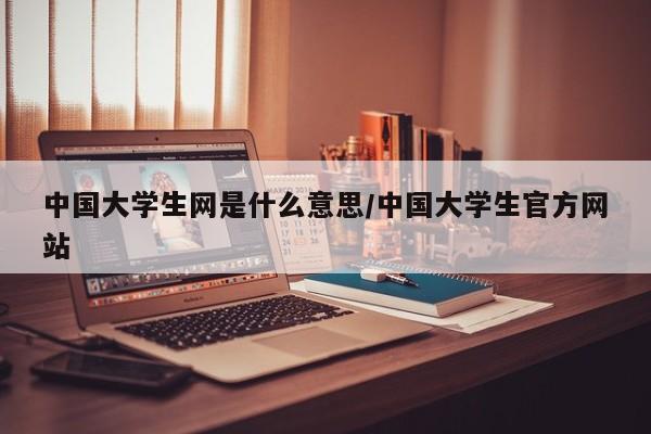 中国大学生网是什么意思/中国大学生官方网站