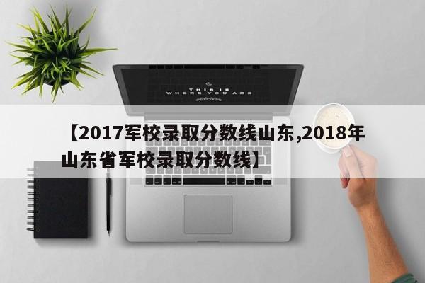 【2017军校录取分数线山东,2018年山东省军校录取分数线】