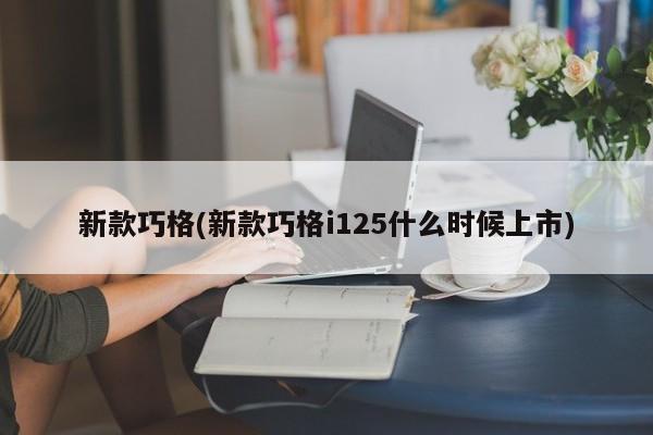 新款巧格(新款巧格i125什么时候上市)