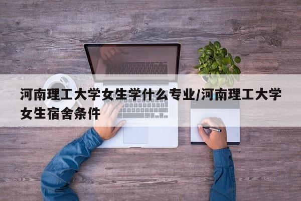 河南理工大学女生学什么专业/河南理工大学女生宿舍条件