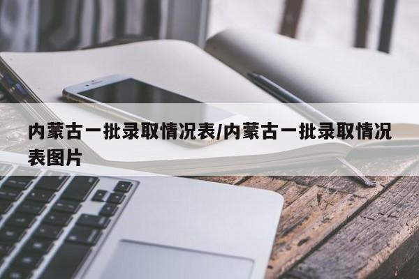 内蒙古一批录取情况表/内蒙古一批录取情况表图片