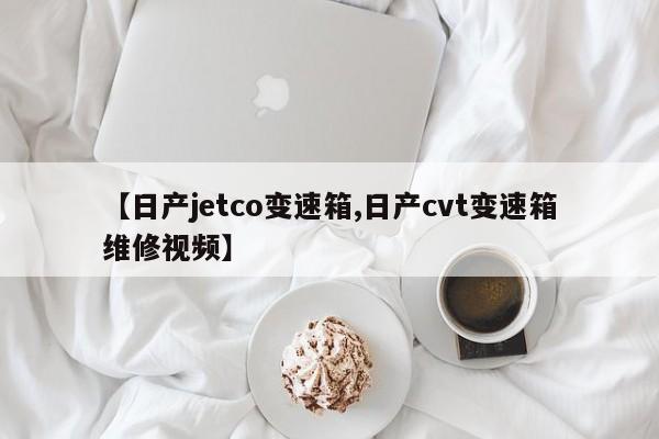 【日产jetco变速箱,日产cvt变速箱维修视频】