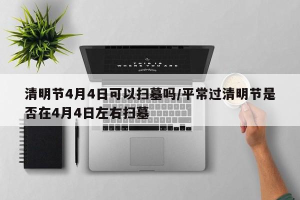 清明节4月4日可以扫墓吗/平常过清明节是否在4月4日左右扫墓