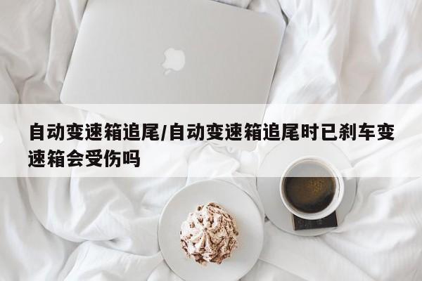 自动变速箱追尾/自动变速箱追尾时已刹车变速箱会受伤吗