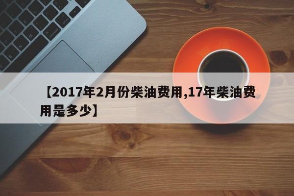 【2017年2月份柴油费用,17年柴油费用是多少】