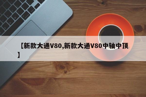 【新款大通V80,新款大通V80中轴中顶】