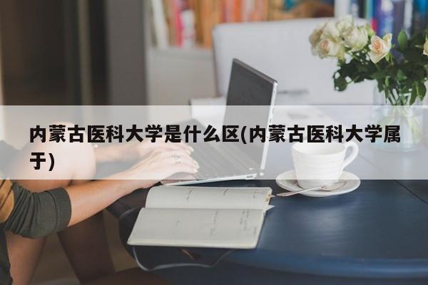 内蒙古医科大学是什么区(内蒙古医科大学属于)