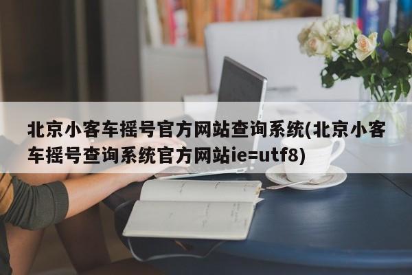 北京小客车摇号官方网站查询系统(北京小客车摇号查询系统官方网站ie=utf8)