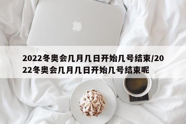 2022冬奥会几月几日开始几号结束/2022冬奥会几月几日开始几号结束呢