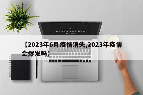 【2023年6月疫情消失,2023年疫情会爆发吗】