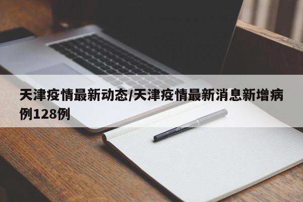 天津疫情最新动态/天津疫情最新消息新增病例128例