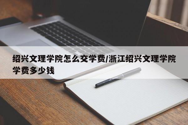 绍兴文理学院怎么交学费/浙江绍兴文理学院学费多少钱