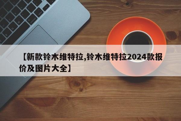 【新款铃木维特拉,铃木维特拉2024款报价及图片大全】