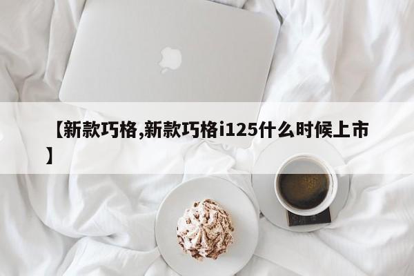 【新款巧格,新款巧格i125什么时候上市】