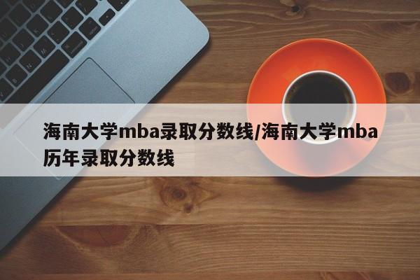 海南大学mba录取分数线/海南大学mba历年录取分数线