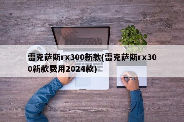 雷克萨斯rx300新款(雷克萨斯rx300新款费用2024款)