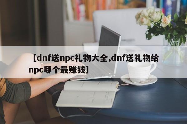 【dnf送npc礼物大全,dnf送礼物给npc哪个最赚钱】