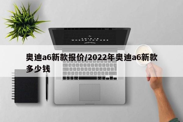 奥迪a6新款报价/2022年奥迪a6新款多少钱