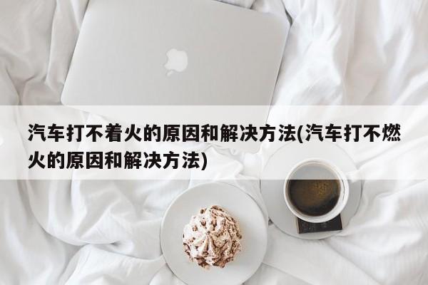 汽车打不着火的原因和解决方法(汽车打不燃火的原因和解决方法)