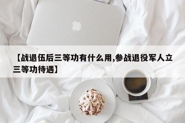 【战退伍后三等功有什么用,参战退役军人立三等功待遇】