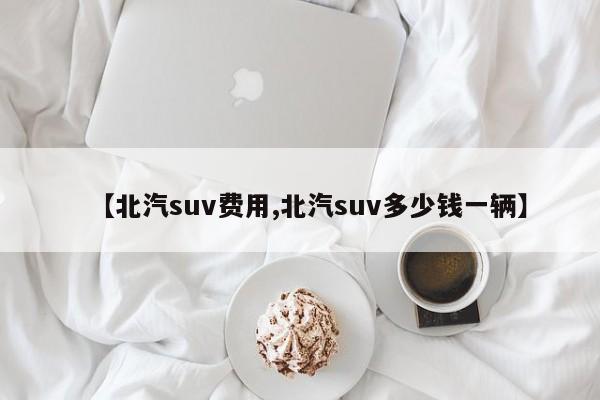 【北汽suv费用,北汽suv多少钱一辆】