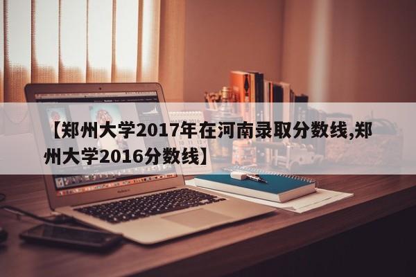 【郑州大学2017年在河南录取分数线,郑州大学2016分数线】