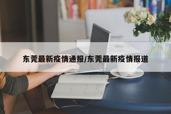 东莞最新疫情通报/东莞最新疫情报道