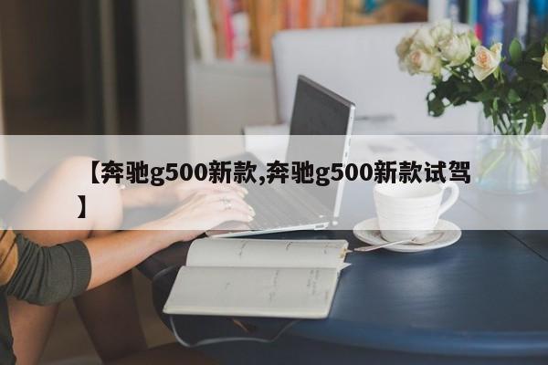 【奔驰g500新款,奔驰g500新款试驾】