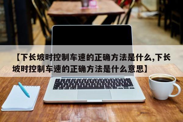 【下长坡时控制车速的正确方法是什么,下长坡时控制车速的正确方法是什么意思】