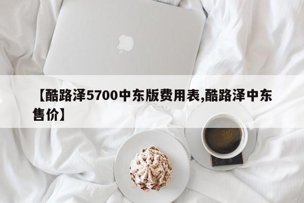 【酷路泽5700中东版费用表,酷路泽中东售价】