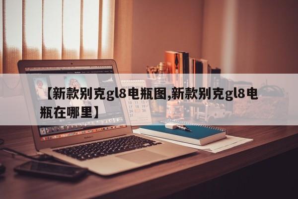 【新款别克gl8电瓶图,新款别克gl8电瓶在哪里】