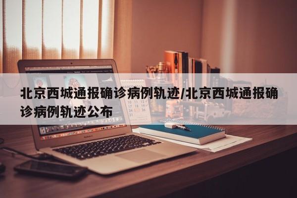 北京西城通报确诊病例轨迹/北京西城通报确诊病例轨迹公布